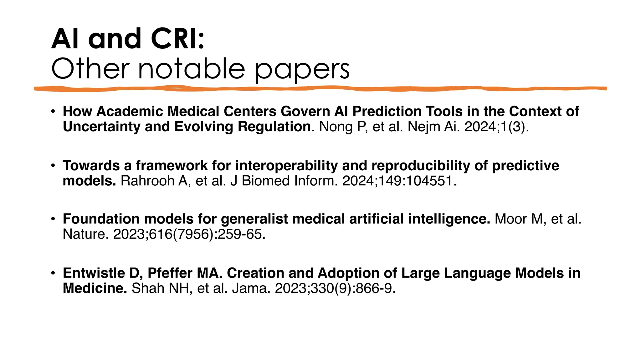 AI and CRI:
Other notable papers
• How Academic Medical Centers Govern AI Prediction Tools in the Context of
Uncertainty and Evolving Regulation. Nong P, et al. Nejm Ai. 2024;1(3).
• Towards a framework for interoperability and reproducibility of predictive
models. Rahrooh A, et al. J Biomed Inform. 2024;149:104551.
• Foundation models for generalist medical artificial intelligence. Moor M, et al.
Nature. 2023;616(7956):259-65.
• Entwistle D, Pfeffer MA. Creation and Adoption of Large Language Models in
Medicine. Shah NH, et al. Jama. 2023;330(9):866-9.
 