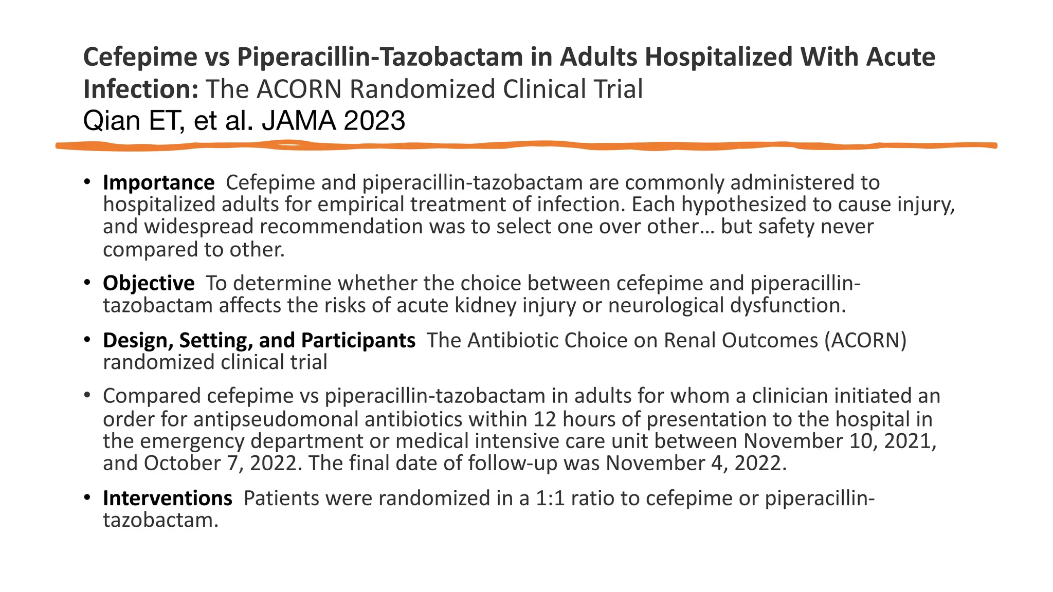 Cefepime vs Piperacillin-Tazobactam in Adults Hospitalized With Acute
Infection: The ACORN Randomized Clinical Trial
Qian ET, et al. JAMA 2023
• Importance Cefepime and piperacillin-tazobactam are commonly administered to
hospitalized adults for empirical treatment of infection. Each hypothesized to cause injury,
and widespread recommendation was to select one over other… but safety never
compared to other.
• Objective To determine whether the choice between cefepime and piperacillin-
tazobactam affects the risks of acute kidney injury or neurological dysfunction.
• Design, Setting, and Participants The Antibiotic Choice on Renal Outcomes (ACORN)
randomized clinical trial
• Compared cefepime vs piperacillin-tazobactam in adults for whom a clinician initiated an
order for antipseudomonal antibiotics within 12 hours of presentation to the hospital in
the emergency department or medical intensive care unit between November 10, 2021,
and October 7, 2022. The final date of follow-up was November 4, 2022.
• Interventions Patients were randomized in a 1:1 ratio to cefepime or piperacillin-
tazobactam.
 