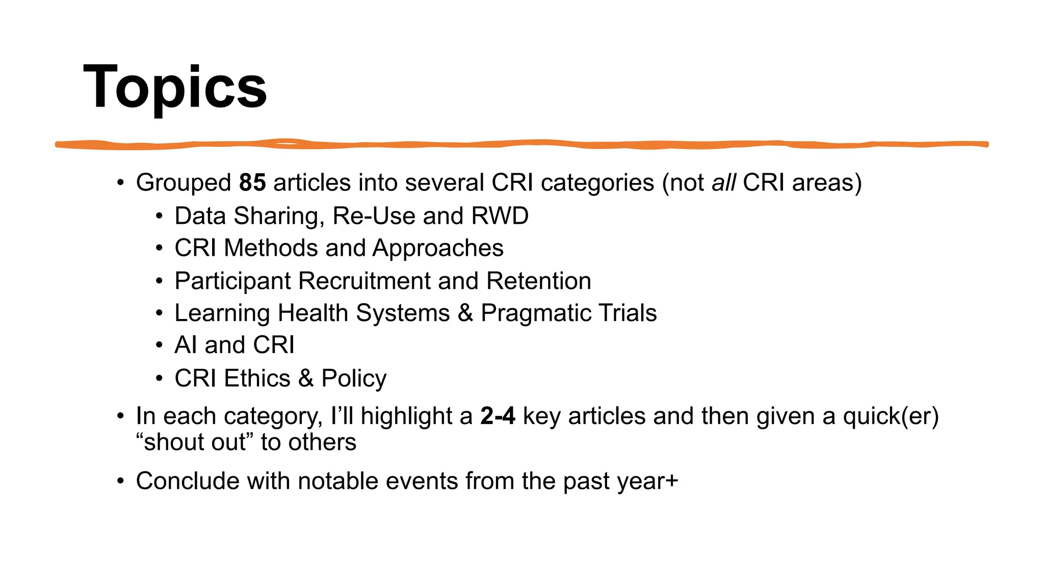 Topics
• Grouped 85 articles into several CRI categories (not all CRI areas)
• Data Sharing, Re-Use and RWD
• CRI Methods and Approaches
• Participant Recruitment and Retention
• Learning Health Systems & Pragmatic Trials
• AI and CRI
• CRI Ethics & Policy
• In each category, I’ll highlight a 2-4 key articles and then given a quick(er)
“shout out” to others
• Conclude with notable events from the past year+
 