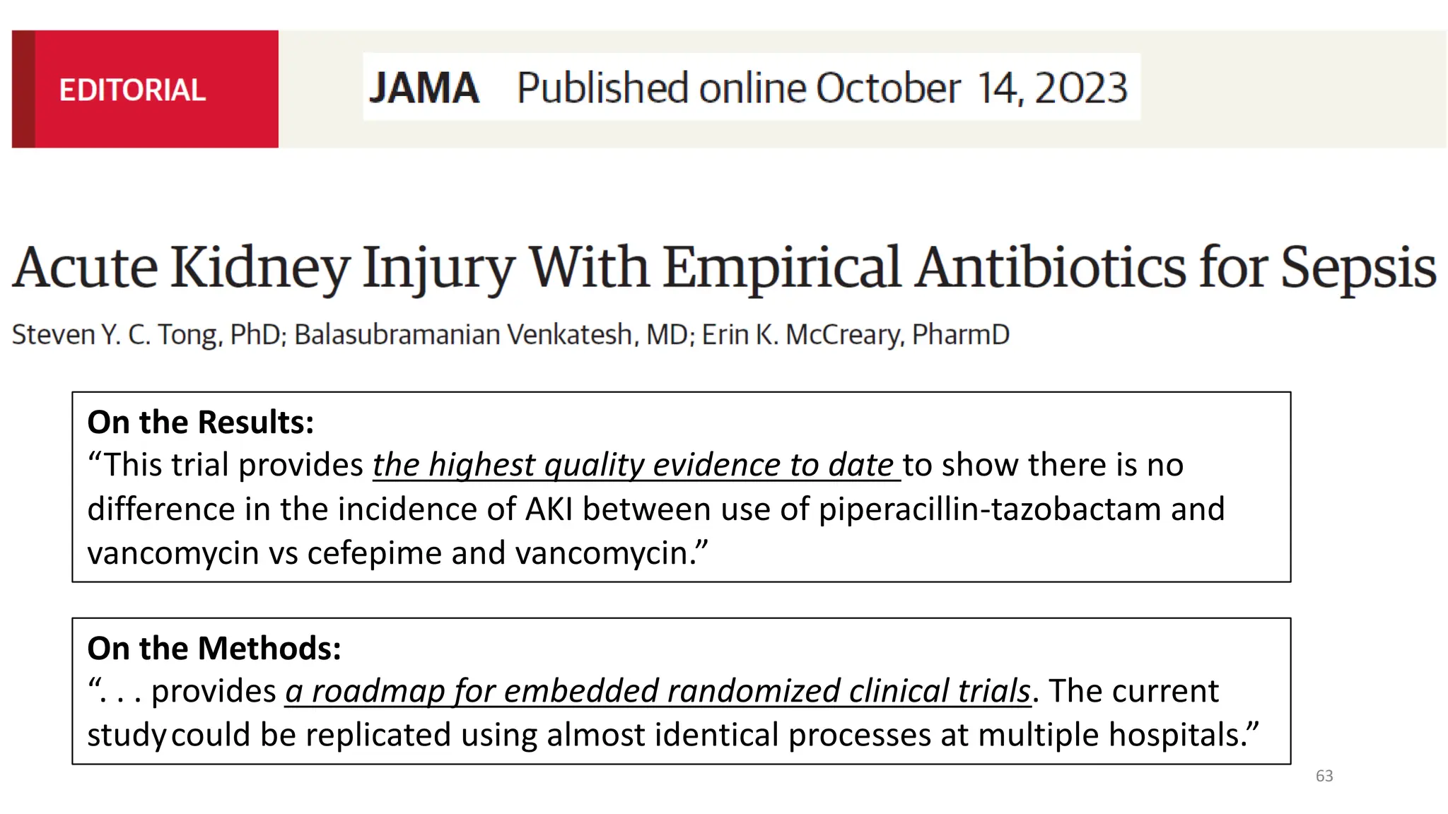 63
On the Methods:
“. . . provides a roadmap for embedded randomized clinical trials. The current
studycould be replicated using almost identical processes at multiple hospitals.”
On the Results:
“This trial provides the highest quality evidence to date to show there is no
difference in the incidence of AKI between use of piperacillin-tazobactam and
vancomycin vs cefepime and vancomycin.”
 