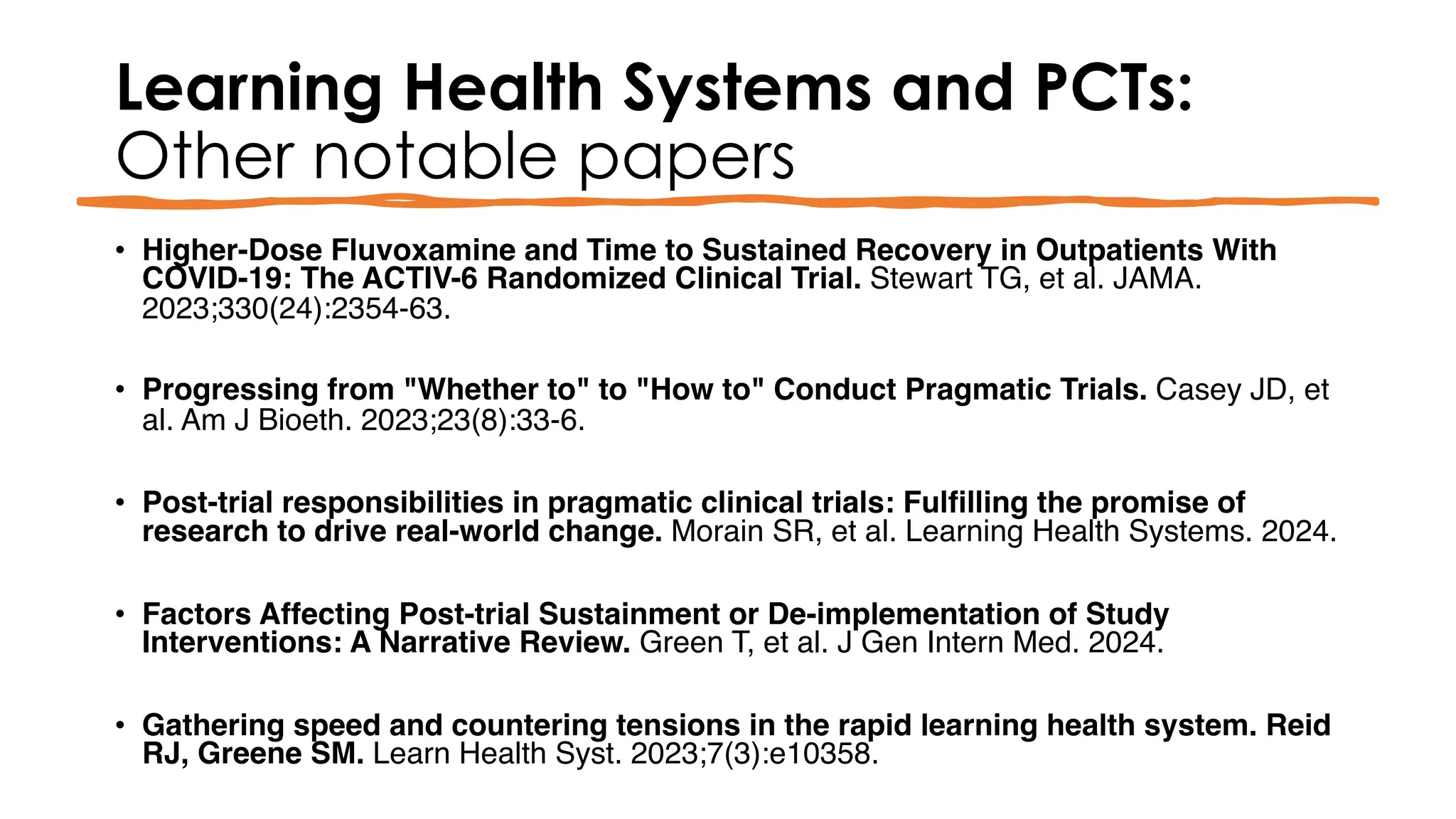 Learning Health Systems and PCTs:
Other notable papers
• Higher-Dose Fluvoxamine and Time to Sustained Recovery in Outpatients With
COVID-19: The ACTIV-6 Randomized Clinical Trial. Stewart TG, et al. JAMA.
2023;330(24):2354-63.
• Progressing from "Whether to" to "How to" Conduct Pragmatic Trials. Casey JD, et
al. Am J Bioeth. 2023;23(8):33-6.
• Post‐trial responsibilities in pragmatic clinical trials: Fulfilling the promise of
research to drive real‐world change. Morain SR, et al. Learning Health Systems. 2024.
• Factors Affecting Post-trial Sustainment or De-implementation of Study
Interventions: A Narrative Review. Green T, et al. J Gen Intern Med. 2024.
• Gathering speed and countering tensions in the rapid learning health system. Reid
RJ, Greene SM. Learn Health Syst. 2023;7(3):e10358.
 