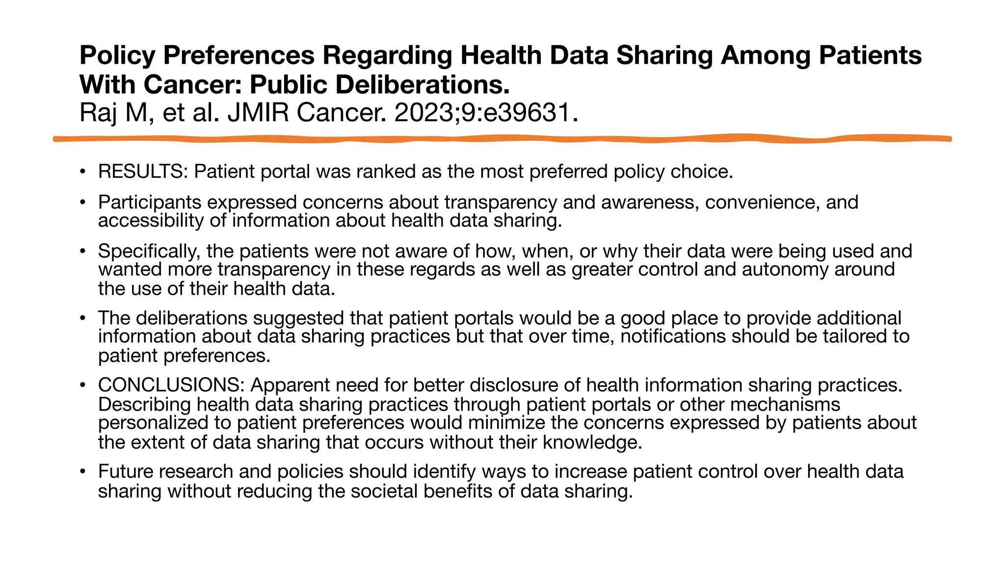 Policy Preferences Regarding Health Data Sharing Among Patients
With Cancer: Public Deliberations.
Raj M, et al. JMIR Cancer. 2023;9:e39631.
• RESULTS: Patient portal was ranked as the most preferred policy choice.
• Participants expressed concerns about transparency and awareness, convenience, and
accessibility of information about health data sharing.
• Specifically, the patients were not aware of how, when, or why their data were being used and
wanted more transparency in these regards as well as greater control and autonomy around
the use of their health data.
• The deliberations suggested that patient portals would be a good place to provide additional
information about data sharing practices but that over time, notifications should be tailored to
patient preferences.
• CONCLUSIONS: Apparent need for better disclosure of health information sharing practices.
Describing health data sharing practices through patient portals or other mechanisms
personalized to patient preferences would minimize the concerns expressed by patients about
the extent of data sharing that occurs without their knowledge.
• Future research and policies should identify ways to increase patient control over health data
sharing without reducing the societal benefits of data sharing.
 