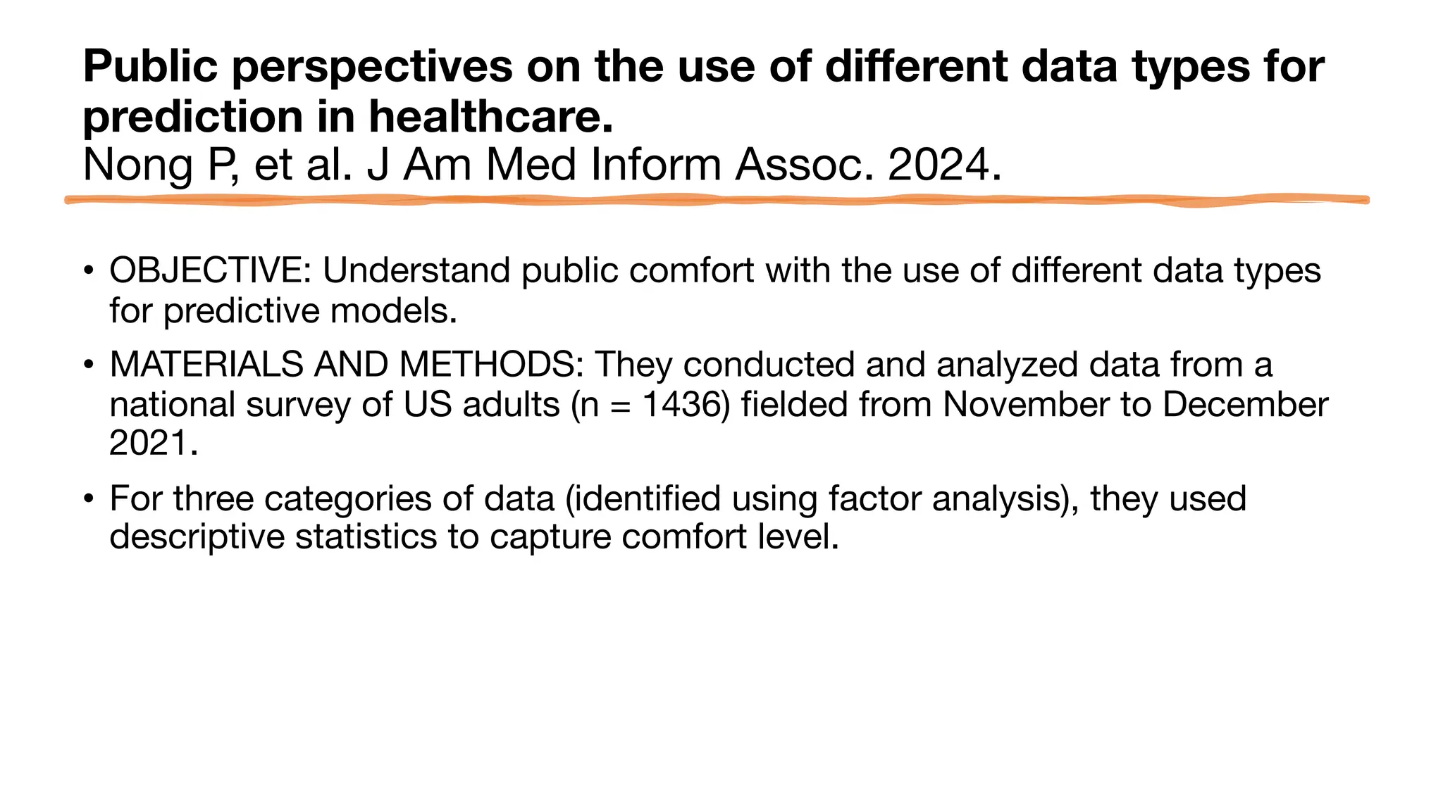 Public perspectives on the use of different data types for
prediction in healthcare.
Nong P, et al. J Am Med Inform Assoc. 2024.
• OBJECTIVE: Understand public comfort with the use of different data types
for predictive models.
• MATERIALS AND METHODS: They conducted and analyzed data from a
national survey of US adults (n = 1436) fielded from November to December
2021.
• For three categories of data (identified using factor analysis), they used
descriptive statistics to capture comfort level.
 