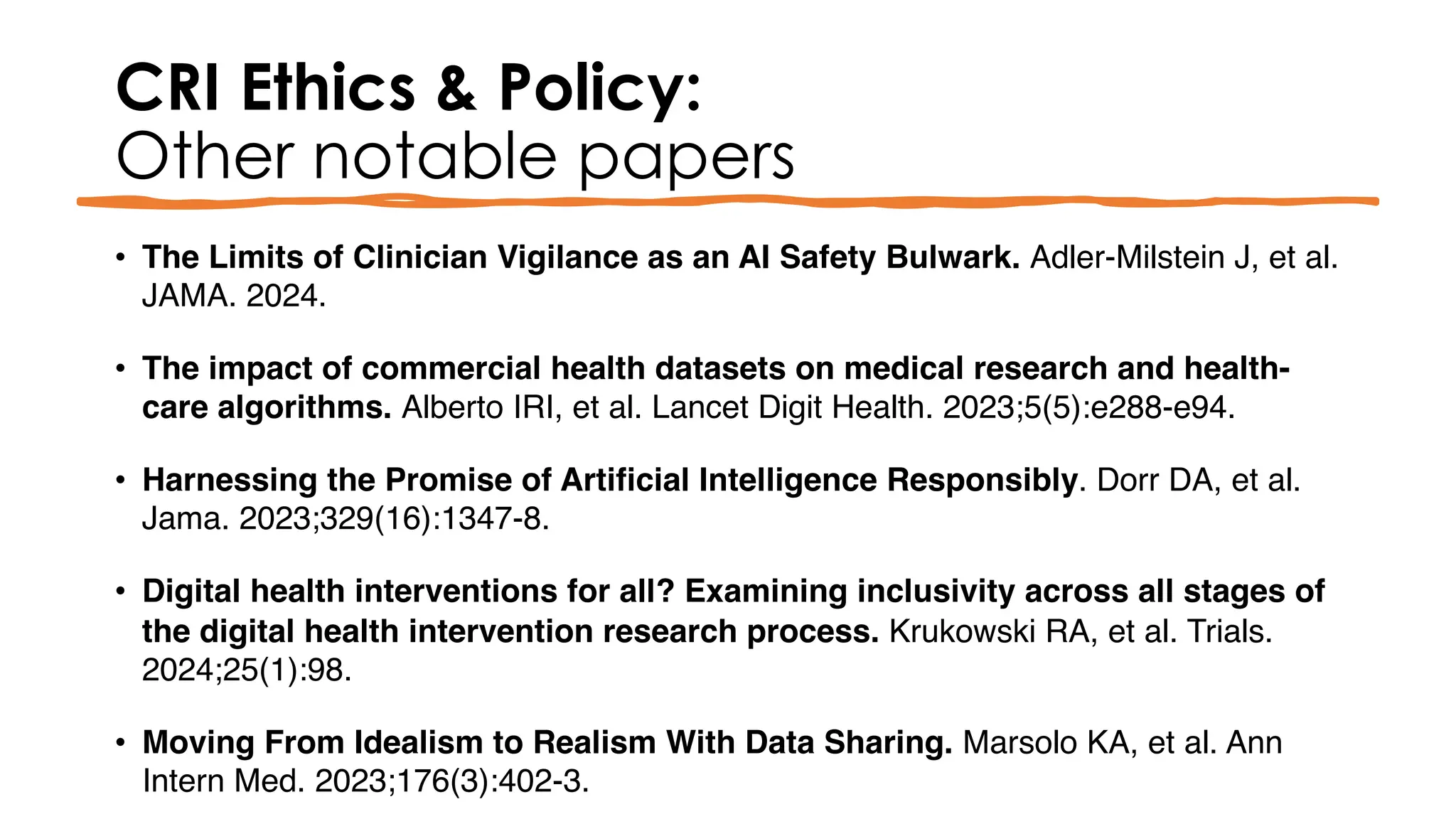 CRI Ethics & Policy:
Other notable papers
• The Limits of Clinician Vigilance as an AI Safety Bulwark. Adler-Milstein J, et al.
JAMA. 2024.
• The impact of commercial health datasets on medical research and health-
care algorithms. Alberto IRI, et al. Lancet Digit Health. 2023;5(5):e288-e94.
• Harnessing the Promise of Artificial Intelligence Responsibly. Dorr DA, et al.
Jama. 2023;329(16):1347-8.
• Digital health interventions for all? Examining inclusivity across all stages of
the digital health intervention research process. Krukowski RA, et al. Trials.
2024;25(1):98.
• Moving From Idealism to Realism With Data Sharing. Marsolo KA, et al. Ann
Intern Med. 2023;176(3):402-3.
 