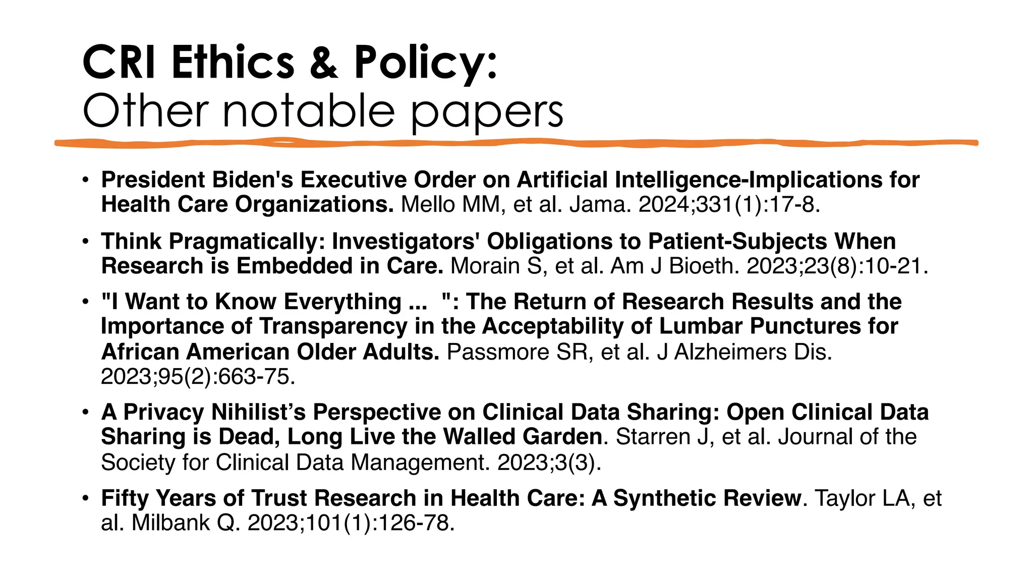 CRI Ethics & Policy:
Other notable papers
• President Biden's Executive Order on Artificial Intelligence-Implications for
Health Care Organizations. Mello MM, et al. Jama. 2024;331(1):17-8.
• Think Pragmatically: Investigators' Obligations to Patient-Subjects When
Research is Embedded in Care. Morain S, et al. Am J Bioeth. 2023;23(8):10-21.
• "I Want to Know Everything ... ": The Return of Research Results and the
Importance of Transparency in the Acceptability of Lumbar Punctures for
African American Older Adults. Passmore SR, et al. J Alzheimers Dis.
2023;95(2):663-75.
• A Privacy Nihilist’s Perspective on Clinical Data Sharing: Open Clinical Data
Sharing is Dead, Long Live the Walled Garden. Starren J, et al. Journal of the
Society for Clinical Data Management. 2023;3(3).
• Fifty Years of Trust Research in Health Care: A Synthetic Review. Taylor LA, et
al. Milbank Q. 2023;101(1):126-78.
 