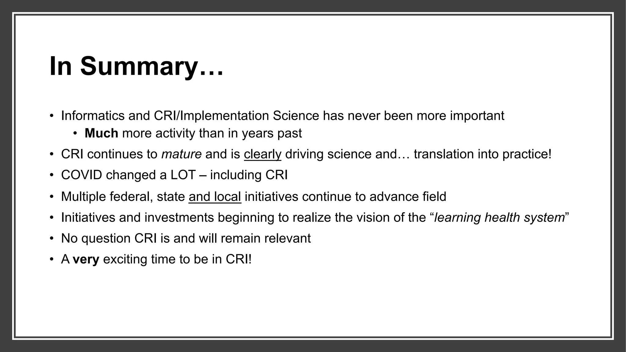 In Summary…
• Informatics and CRI/Implementation Science has never been more important
• Much more activity than in years past
• CRI continues to mature and is clearly driving science and… translation into practice!
• COVID changed a LOT – including CRI
• Multiple federal, state and local initiatives continue to advance field
• Initiatives and investments beginning to realize the vision of the “learning health system”
• No question CRI is and will remain relevant
• A very exciting time to be in CRI!
 