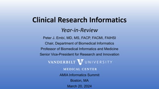 Clinical Research Informatics
Peter J. Embí, MD, MS, FACP, FACMI, FAIHSI
Chair, Department of Biomedical Informatics
Professor of Biomedical Informatics and Medicine
Senior Vice-President for Research and Innovation
AMIA Informatics Summit
Boston, MA
March 20, 2024
Year-in-Review
 