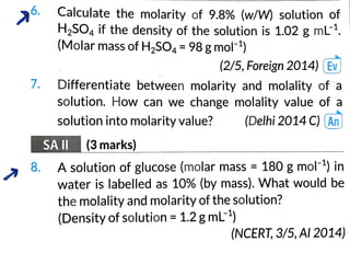 6.
7.
8.
Calculate the molarity of 9.8% (w/W) solution of
H,SO, if the density of the solution is 1.02 g mL1.
(Molar mass of H,SO, =98g mol)
(2/5, Foreign2014) (Ev
Differentiate between molarity and molality ofa
solution. How can we change molality value of a
solution into molarity value? (Delhi 2014C) (An
SAII (3 marks)
A
solution of glucose (molar mass = 180gmol) in
water is labelled as 10% (by mass). What would be
the molality and molarity of the solution?
(Density ofsolution =1.2 gmL-)
(NCERT,3/5, Al2014)
 