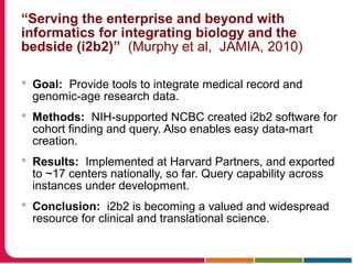 “Serving the enterprise and beyond with
informatics for integrating biology and the
bedside (i2b2)” (Murphy et al, JAMIA, 2010)
 Goal: Provide tools to integrate medical record and
genomic-age research data.
 Methods: NIH-supported NCBC created i2b2 software for
cohort finding and query. Also enables easy data-mart
creation.
 Results: Implemented at Harvard Partners, and exported
to ~17 centers nationally, so far. Query capability across
instances under development.
 Conclusion: i2b2 is becoming a valued and widespread
resource for clinical and translational science.
 