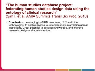 “The human studies database project:
federating human studies design data using the
ontology of clinical research”
(Sim I, et al. AMIA Summits Transl Sci Proc, 2010)
 Conclusion: Leveraging caGRID resources, i2b2 and other
technologies, to enable access to research study information across
institutions. Great potential to advance knowledge, and improve
research design and administration.
 