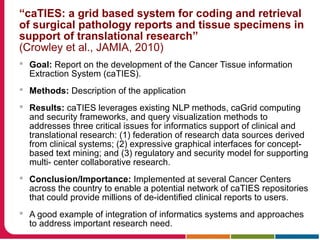 “caTIES: a grid based system for coding and retrieval
of surgical pathology reports and tissue specimens in
support of translational research”
(Crowley et al., JAMIA, 2010)
 Goal: Report on the development of the Cancer Tissue information
Extraction System (caTIES).
 Methods: Description of the application
 Results: caTIES leverages existing NLP methods, caGrid computing
and security frameworks, and query visualization methods to
addresses three critical issues for informatics support of clinical and
translational research: (1) federation of research data sources derived
from clinical systems; (2) expressive graphical interfaces for concept-
based text mining; and (3) regulatory and security model for supporting
multi- center collaborative research.
 Conclusion/Importance: Implemented at several Cancer Centers
across the country to enable a potential network of caTIES repositories
that could provide millions of de-identified clinical reports to users.
 A good example of integration of informatics systems and approaches
to address important research need.
 