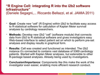 “R Engine Cell: integrating R into the i2b2 software
infrastructure”
(Daniele Segagni,... Riccardo Bellazzi, et al. JAMIA 2011)
 Goal: Create new “cell” (R Engine) within i2b2 to facilitate easy access
to R-statistical software for calculation of Kaplan Meier survival
analyses by cardiology researchers.
 Methods: Develop new i2b2 “cell” (software module) that connects
data from i2b2 to R statistical software and gives investigators easy
Web-based interface to select patient set on which to perform pre-set
analyses and display results in graphical form.
 Results: Cell was created and functioned as intended. The i2b2
instance it’s connected to contains vast database of 5369 cardiology
patients. Started with Kaplan Meier analyses, but extensible to other
R-package based analyses. Already being used by investigators.
 Conclusion/Importance: Components like this make the work of the
investigator even easier, enabling more efficient research conduct.
 
