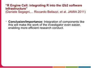 “R Engine Cell: integrating R into the i2b2 software
infrastructure”
(Daniele Segagni,... Riccardo Bellazzi, et al. JAMIA 2011)
 Conclusion/Importance: Integration of components like
this will make the work of the investigator even easier,
enabling more efficient research conduct.
 