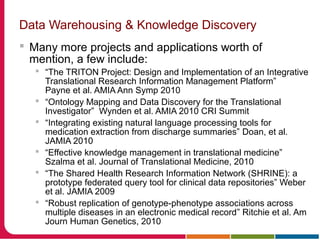 Data Warehousing & Knowledge Discovery
 Many more projects and applications worth of
mention, a few include:
 “The TRITON Project: Design and Implementation of an Integrative
Translational Research Information Management Platform”
Payne et al. AMIA Ann Symp 2010
 “Ontology Mapping and Data Discovery for the Translational
Investigator” Wynden et al. AMIA 2010 CRI Summit
 “Integrating existing natural language processing tools for
medication extraction from discharge summaries” Doan, et al.
JAMIA 2010
 “Effective knowledge management in translational medicine”
Szalma et al. Journal of Translational Medicine, 2010
 “The Shared Health Research Information Network (SHRINE): a
prototype federated query tool for clinical data repositories” Weber
et al. JAMIA 2009
 “Robust replication of genotype-phenotype associations across
multiple diseases in an electronic medical record” Ritchie et al. Am
Journ Human Genetics, 2010
 