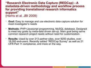 “Research Electronic Data Capture (REDCap) - A
metadata-driven methodology and workflow process
for providing translational research informatics
support”
(Harris et al. JBI 2009)
 Goal: Easy to manage and use electronic data capture solution for
most investigator’s needs
 Methods: PHP+Javascript programming, MySQL database. Designed
to meet key goals by meta-data driven set-up. Main goal being serve
common research project needs without need for customization.
 Results: Used by over 213 partner sites, over 9200 studies, over
18,000 end-users. Recently added “REDCap Survey” as well as 21
CFR Part 11 compliance, and more on the way.
 