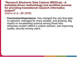 “Research Electronic Data Capture (REDCap) - A
metadata-driven methodology and workflow process
for providing translational research informatics
support”
(Harris et al. JBI 2009)
 Conclusion/Importance: Has changed the way that data
is captured, managed for many studies, and growing. Big
impact on accelerating science among those who
otherwise couldn’t afford a custom solution, and improving
quality, security among users.
 