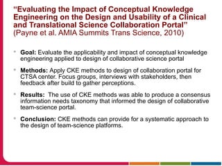 “Evaluating the Impact of Conceptual Knowledge
Engineering on the Design and Usability of a Clinical
and Translational Science Collaboration Portal”
(Payne et al. AMIA Summits Trans Science, 2010)
 Goal: Evaluate the applicability and impact of conceptual knowledge
engineering applied to design of collaborative science portal
 Methods: Apply CKE methods to design of collaboration portal for
CTSA center. Focus groups, interviews with stakeholders, then
feedback after build to gather perceptions.
 Results: The use of CKE methods was able to produce a consensus
information needs taxonomy that informed the design of collaborative
team-science portal.
 Conclusion: CKE methods can provide for a systematic approach to
the design of team-science platforms.
 