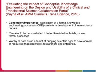 “Evaluating the Impact of Conceptual Knowledge
Engineering on the Design and Usability of a Clinical and
Translational Science Collaboration Portal”
(Payne et al. AMIA Summits Trans Science, 2010)
 Conclusion/Importance: Application of a formal knowledge
engineering processes (CKE) can inform development of team science
portals.
 Remains to be demonstrated if better than intuitive builds, or less
formal processes
 Worthy of note as an attempt at bringing scientific rigor to development
of resources that can impact researchers and enterprise.
 