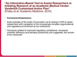 “An Informatics-Based Tool to Assist Researchers in
Initiating Research at an Academic Medical Center:
Vanderbilt Customized Action Plan”
(Pulley et al. Academic Medicine, 2010)
 Conclusion/Importance:
 Early example of the kinds of innovation we’re seeing in CRI to assist
researchers with navigation of the increasingly complex organizational
and regulatory environment at our institutions.
 Outcomes related to improved regulatory compliance, increased
scientific efficiency and perhaps productivity are suggested, but remain
to be measured.
 