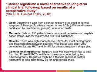 “Cancer registries: a novel alternative to long-term
clinical trial follow-up based on results of a
comparative study”
(Shi et al. Clinical Trials, 2010)
 Goal: Determine if data from a cancer registry is as good as formal
long-term follow-up of patients treated in two RCTs (different diseases
conducted by two different groups), to save on costs.
 Methods: Data on 153 patients were compared between one hospital-
based (Mayo) cancer registry and two RCT databases.
 Results: There was high concordance (>95%) for most demographic
and treatment data between sources. Vital status was also 100%
concordant for one RCT and 94.5% for other. Limitation – single site.
 Conclusions/Importance: Registry data was nearly identical to data
from two Phase III RCTs in different diseases conducted by two
different groups. Registries might be a feasible (and less costly)
alternative to long-term follow-up for large clinical trials.
 