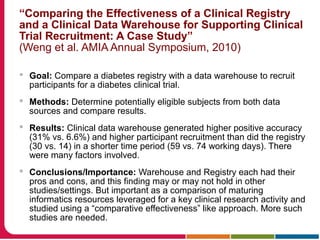 “Comparing the Effectiveness of a Clinical Registry
and a Clinical Data Warehouse for Supporting Clinical
Trial Recruitment: A Case Study”
(Weng et al. AMIA Annual Symposium, 2010)
 Goal: Compare a diabetes registry with a data warehouse to recruit
participants for a diabetes clinical trial.
 Methods: Determine potentially eligible subjects from both data
sources and compare results.
 Results: Clinical data warehouse generated higher positive accuracy
(31% vs. 6.6%) and higher participant recruitment than did the registry
(30 vs. 14) in a shorter time period (59 vs. 74 working days). There
were many factors involved.
 Conclusions/Importance: Warehouse and Registry each had their
pros and cons, and this finding may or may not hold in other
studies/settings. But important as a comparison of maturing
informatics resources leveraged for a key clinical research activity and
studied using a “comparative effectiveness” like approach. More such
studies are needed.
 