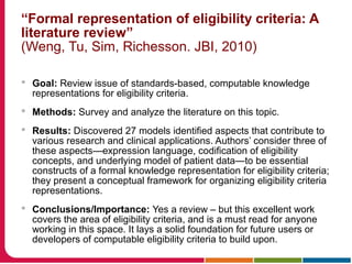 “Formal representation of eligibility criteria: A
literature review”
(Weng, Tu, Sim, Richesson. JBI, 2010)
 Goal: Review issue of standards-based, computable knowledge
representations for eligibility criteria.
 Methods: Survey and analyze the literature on this topic.
 Results: Discovered 27 models identified aspects that contribute to
various research and clinical applications. Authors’ consider three of
these aspects—expression language, codification of eligibility
concepts, and underlying model of patient data—to be essential
constructs of a formal knowledge representation for eligibility criteria;
they present a conceptual framework for organizing eligibility criteria
representations.
 Conclusions/Importance: Yes a review – but this excellent work
covers the area of eligibility criteria, and is a must read for anyone
working in this space. It lays a solid foundation for future users or
developers of computable eligibility criteria to build upon.
 