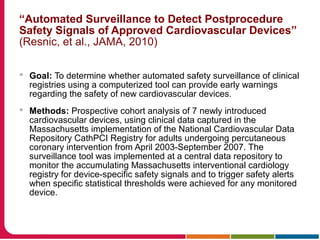 “Automated Surveillance to Detect Postprocedure
Safety Signals of Approved Cardiovascular Devices”
(Resnic, et al., JAMA, 2010)
 Goal: To determine whether automated safety surveillance of clinical
registries using a computerized tool can provide early warnings
regarding the safety of new cardiovascular devices.
 Methods: Prospective cohort analysis of 7 newly introduced
cardiovascular devices, using clinical data captured in the
Massachusetts implementation of the National Cardiovascular Data
Repository CathPCI Registry for adults undergoing percutaneous
coronary intervention from April 2003-September 2007. The
surveillance tool was implemented at a central data repository to
monitor the accumulating Massachusetts interventional cardiology
registry for device-specific safety signals and to trigger safety alerts
when specific statistical thresholds were achieved for any monitored
device.
 
