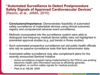 “Automated Surveillance to Detect Postprocedure
Safety Signals of Approved Cardiovascular Devices”
(Resnic, et al., JAMA, 2010)
 Conclusions/Importance: Demonstrates feasibility of automated
safety surveillance of implantable devices using clinical outcomes
registry and computerized adverse event surveillance.
 Methods incorporated into the surveillance system were able to
distinguish low-frequency medical device safety risks not highlighted in
premarket approval studies (e.g. just trends in those studies)
 Such automated prospective surveillance can aid public health officials
who rely on passive surveillance tools that lack denominator data.
 Automated safety surveillance may also complement plans for the
recently announced Sentinel Initiative
 Active surveillance program being implemented by the FDA to use existing
electronic health care information sources to efficiently generate,
strengthen, or confirm safety signals for medical products.
 Platt et al, NEJM, 2009
 