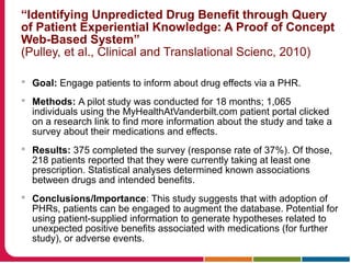 “Identifying Unpredicted Drug Benefit through Query
of Patient Experiential Knowledge: A Proof of Concept
Web-Based System”
(Pulley, et al., Clinical and Translational Scienc, 2010)
 Goal: Engage patients to inform about drug effects via a PHR.
 Methods: A pilot study was conducted for 18 months; 1,065
individuals using the MyHealthAtVanderbilt.com patient portal clicked
on a research link to find more information about the study and take a
survey about their medications and effects.
 Results: 375 completed the survey (response rate of 37%). Of those,
218 patients reported that they were currently taking at least one
prescription. Statistical analyses determined known associations
between drugs and intended benefits.
 Conclusions/Importance: This study suggests that with adoption of
PHRs, patients can be engaged to augment the database. Potential for
using patient-supplied information to generate hypotheses related to
unexpected positive benefits associated with medications (for further
study), or adverse events.
 