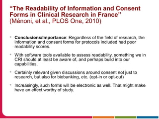 “The Readability of Information and Consent
Forms in Clinical Research in France”
(Ménoni, et al., PLOS One, 2010)
 Conclusions/Importance: Regardless of the field of research, the
information and consent forms for protocols included had poor
readability scores.
 With software tools available to assess readability, something we in
CRI should at least be aware of, and perhaps build into our
capabilities.
 Certainly relevant given discussions around consent not just to
research, but also for biobanking, etc. (opt-in or opt-out)
 Increasingly, such forms will be electronic as well. That might make
have an effect worthy of study.
 