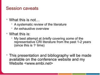 Session caveats
 What this is not…
 A systematic review of the literature
 An exhaustive overview
 What this is:
 My best attempt at briefly covering some of the
representative CRI literature from the past 1-2 years
(since this is 1st
time)
 This presentation and bibliography will be made
available on the conference website and my
Website <www.embi.net>
 