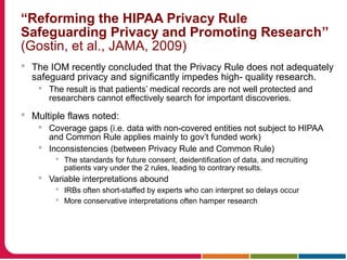 “Reforming the HIPAA Privacy Rule
Safeguarding Privacy and Promoting Research”
(Gostin, et al., JAMA, 2009)
 The IOM recently concluded that the Privacy Rule does not adequately
safeguard privacy and significantly impedes high- quality research.
 The result is that patients’ medical records are not well protected and
researchers cannot effectively search for important discoveries.
 Multiple flaws noted:
 Coverage gaps (i.e. data with non-covered entities not subject to HIPAA
and Common Rule applies mainly to gov’t funded work)
 Inconsistencies (between Privacy Rule and Common Rule)
 The standards for future consent, deidentification of data, and recruiting
patients vary under the 2 rules, leading to contrary results.
 Variable interpretations abound
 IRBs often short-staffed by experts who can interpret so delays occur
 More conservative interpretations often hamper research
 