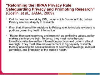 “Reforming the HIPAA Privacy Rule
Safeguarding Privacy and Promoting Research”
(Gostin, et al., JAMA, 2009)
 Call for new framework by IOM, under which Common Rule, but not
Privacy rule would apply to research
 If not that, then call for revisions to Privacy rule, to include revisions to
portions governing health information
 “Rather than seeing privacy and research as conflicting values, policy
makers can improve both. To do so, they must move beyond
formalistic rules toward fair information practices and uniform ethical
oversight. They must also remove barriers to high-quality research,
thereby attaining the societal benefits of scientific knowledge, medical
advances, and protection of the public’s health.”
 