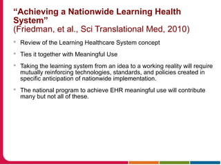 “Achieving a Nationwide Learning Health
System”
(Friedman, et al., Sci Translational Med, 2010)
 Review of the Learning Healthcare System concept
 Ties it together with Meaningful Use
 Taking the learning system from an idea to a working reality will require
mutually reinforcing technologies, standards, and policies created in
specific anticipation of nationwide implementation.
 The national program to achieve EHR meaningful use will contribute
many but not all of these.
 