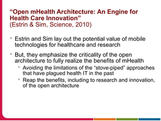 “Open mHealth Architecture: An Engine for
Health Care Innovation”
(Estrin & Sim, Science, 2010)
 Estrin and Sim lay out the potential value of mobile
technologies for healthcare and research
 But, they emphasize the criticality of the open
architecture to fully realize the benefits of mHealth
 Avoiding the limitations of the “stove-piped” approaches
that have plagued health IT in the past
 Reap the benefits, including to research and innovation,
of the open architecture
 