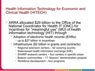 Health Information Technology for Economic and
Clinical Health (HITECH)
 ARRA allocated $29 billion to the Office of the
National Coordinator for Health IT (ONC) for
incentives for “meaningful use” (MU) of health
information technology (HIT) through
 Adoption of electronic health records (EHRs)
 up to $27 billion in incentives
 Infrastructure ($2 billion in grants and contracts)
 Regional extension centers – 62 covering country
 State-based health information exchange (HIE)
 SHARP research centers – four centers in specific areas
 Beacon communities – 17 “beacon” demonstration projects
 Workforce development – four programs
59
 