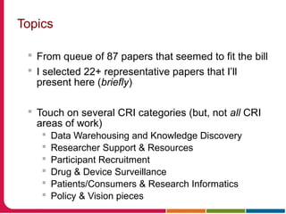 Topics
 From queue of 87 papers that seemed to fit the bill
 I selected 22+ representative papers that I’ll
present here (briefly)
 Touch on several CRI categories (but, not all CRI
areas of work)
 Data Warehousing and Knowledge Discovery
 Researcher Support & Resources
 Participant Recruitment
 Drug & Device Surveillance
 Patients/Consumers & Research Informatics
 Policy & Vision pieces
 