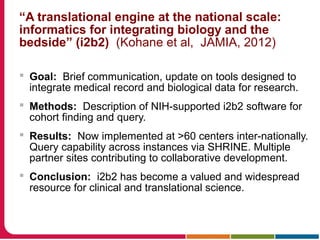 “A translational engine at the national scale:
informatics for integrating biology and the
bedside” (i2b2) (Kohane et al, JAMIA, 2012)
 Goal: Brief communication, update on tools designed to
integrate medical record and biological data for research.
 Methods: Description of NIH-supported i2b2 software for
cohort finding and query.
 Results: Now implemented at >60 centers inter-nationally.
Query capability across instances via SHRINE. Multiple
partner sites contributing to collaborative development.
 Conclusion: i2b2 has become a valued and widespread
resource for clinical and translational science.
 