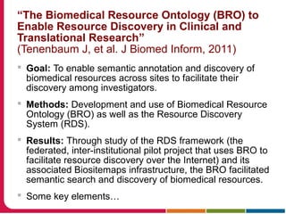 “The Biomedical Resource Ontology (BRO) to
Enable Resource Discovery in Clinical and
Translational Research”
(Tenenbaum J, et al. J Biomed Inform, 2011)
 Goal: To enable semantic annotation and discovery of
biomedical resources across sites to facilitate their
discovery among investigators.
 Methods: Development and use of Biomedical Resource
Ontology (BRO) as well as the Resource Discovery
System (RDS).
 Results: Through study of the RDS framework (the
federated, inter-institutional pilot project that uses BRO to
facilitate resource discovery over the Internet) and its
associated Biositemaps infrastructure, the BRO facilitated
semantic search and discovery of biomedical resources.
 Some key elements…
 