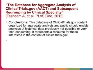 “The Database for Aggregate Analysis of
ClinicalTrials.gov (AACT) and Subsequent
Regrouping by Clinical Specialty”
(Tasneem A, et al. PLoS One, 2012)
 Conclusions: This database of ClinicalTrials.gov content
organized for aggregate analysis and public should enable
analyses of historical data previously not possible or very
time-consuming. It represents a resource for those
interested in the content of clinicaltrials.gov.

 