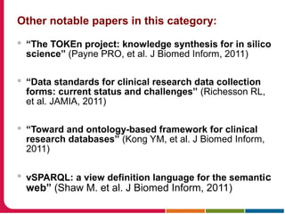 Other notable papers in this category:
 “The TOKEn project: knowledge synthesis for in silico
science” (Payne PRO, et al. J Biomed Inform, 2011)
 “Data standards for clinical research data collection
forms: current status and challenges” (Richesson RL,
et al. JAMIA, 2011)
 “Toward and ontology-based framework for clinical
research databases” (Kong YM, et al. J Biomed Inform,
2011)
 vSPARQL: a view definition language for the semantic
web” (Shaw M. et al. J Biomed Inform, 2011)
 
