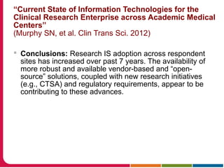 “Current State of Information Technologies for the
Clinical Research Enterprise across Academic Medical
Centers”
(Murphy SN, et al. Clin Trans Sci. 2012)
 Conclusions: Research IS adoption across respondent
sites has increased over past 7 years. The availability of
more robust and available vendor-based and “open-
source” solutions, coupled with new research initiatives
(e.g., CTSA) and regulatory requirements, appear to be
contributing to these advances.
 