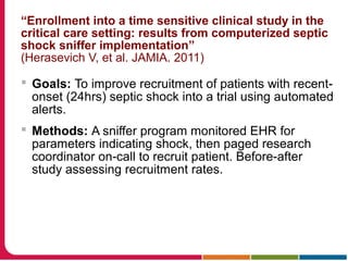 “Enrollment into a time sensitive clinical study in the
critical care setting: results from computerized septic
shock sniffer implementation”
(Herasevich V, et al. JAMIA. 2011)
 Goals: To improve recruitment of patients with recent-
onset (24hrs) septic shock into a trial using automated
alerts.
 Methods: A sniffer program monitored EHR for
parameters indicating shock, then paged research
coordinator on-call to recruit patient. Before-after
study assessing recruitment rates.
 