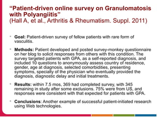 “Patient-driven online survey on Granulomatosis
with Polyangiitis”
(Hall A, et al., Arthritis & Rheumatism. Suppl. 2011)
 Goal: Patient-driven survey of fellow patients with rare form of
vasculitis.
 Methods: Patient developed and posted survey-monkey questionnaire
on her blog to solicit responses from others with this condition. The
survey targeted patients with GPA, as a self-reported diagnosis, and
included 10 questions to anonymously assess country of residence,
gender, age at diagnosis, selected comorbidities, presenting
symptoms, specialty of the physician who eventually provided the
diagnosis, diagnostic delay and initial treatments.
 Results: within 7.5 mos, 369 had completed survey, with 345
remaining in study after some exclusions. 75% were from US, and
responses were consistent with that expected for patients with GPA.
 Conclusions: Another example of successful patient-initiated research
using Web technologies.
 