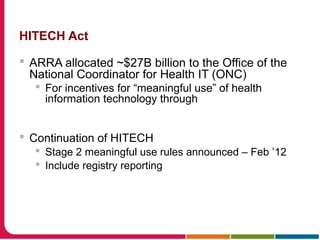 HITECH Act
 ARRA allocated ~$27B billion to the Office of the
National Coordinator for Health IT (ONC)
 For incentives for “meaningful use” of health
information technology through
 Continuation of HITECH
 Stage 2 meaningful use rules announced – Feb ’12
 Include registry reporting
 