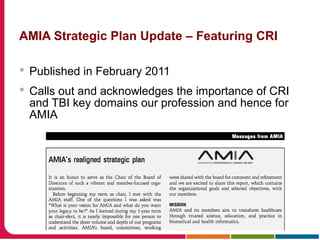 AMIA Strategic Plan Update – Featuring CRI
 Published in February 2011
 Calls out and acknowledges the importance of CRI
and TBI key domains our profession and hence for
AMIA
 