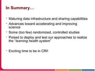 In Summary…
 Maturing data infrastructure and sharing capabilities
 Advances toward accelerating and improving
science
 Some (too few) randomized, controlled studies
 Poised to deploy and test our approaches to realize
the “learning health system”
 Exciting time to be in CRI!
 