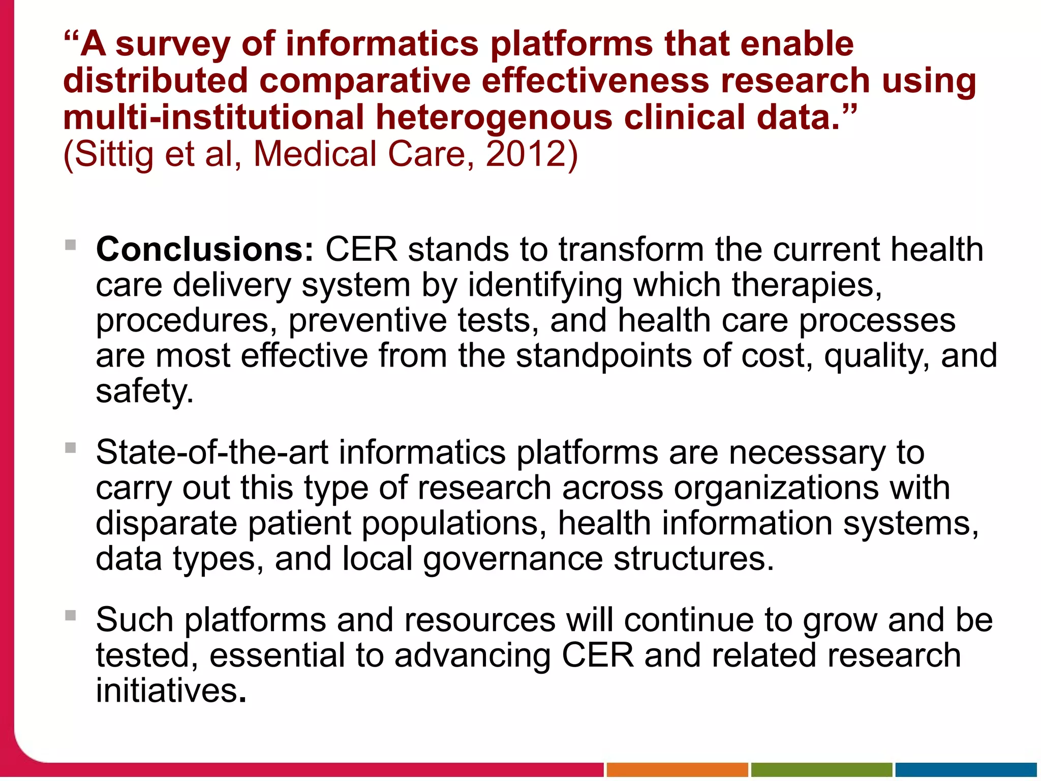 “A survey of informatics platforms that enable
distributed comparative effectiveness research using
multi-institutional heterogenous clinical data.”
(Sittig et al, Medical Care, 2012)
 Conclusions: CER stands to transform the current health
care delivery system by identifying which therapies,
procedures, preventive tests, and health care processes
are most effective from the standpoints of cost, quality, and
safety.
 State-of-the-art informatics platforms are necessary to
carry out this type of research across organizations with
disparate patient populations, health information systems,
data types, and local governance structures.
 Such platforms and resources will continue to grow and be
tested, essential to advancing CER and related research
initiatives.
 