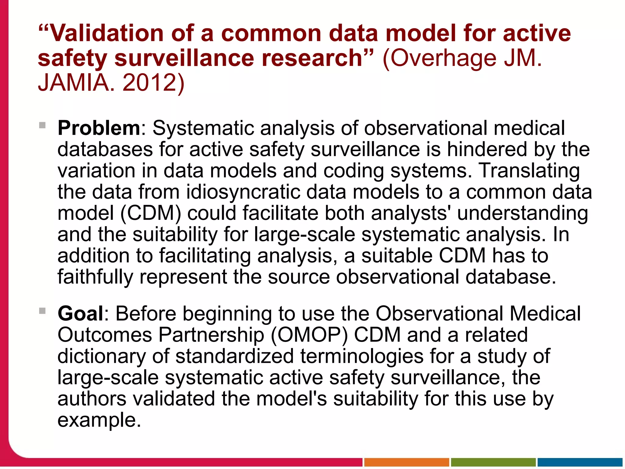 “Validation of a common data model for active
safety surveillance research” (Overhage JM.
JAMIA. 2012)
 Problem: Systematic analysis of observational medical
databases for active safety surveillance is hindered by the
variation in data models and coding systems. Translating
the data from idiosyncratic data models to a common data
model (CDM) could facilitate both analysts' understanding
and the suitability for large-scale systematic analysis. In
addition to facilitating analysis, a suitable CDM has to
faithfully represent the source observational database.
 Goal: Before beginning to use the Observational Medical
Outcomes Partnership (OMOP) CDM and a related
dictionary of standardized terminologies for a study of
large-scale systematic active safety surveillance, the
authors validated the model's suitability for this use by
example.
 