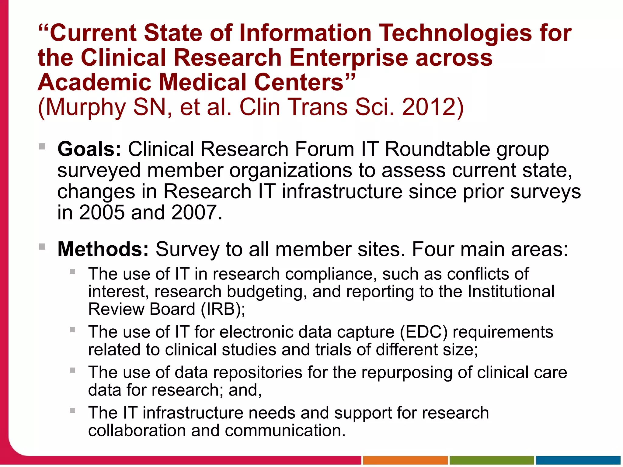 “Current State of Information Technologies for
the Clinical Research Enterprise across
Academic Medical Centers”
(Murphy SN, et al. Clin Trans Sci. 2012)
 Goals: Clinical Research Forum IT Roundtable group
surveyed member organizations to assess current state,
changes in Research IT infrastructure since prior surveys
in 2005 and 2007.
 Methods: Survey to all member sites. Four main areas:
 The use of IT in research compliance, such as conflicts of
interest, research budgeting, and reporting to the Institutional
Review Board (IRB);
 The use of IT for electronic data capture (EDC) requirements
related to clinical studies and trials of different size;
 The use of data repositories for the repurposing of clinical care
data for research; and,
 The IT infrastructure needs and support for research
collaboration and communication.
 